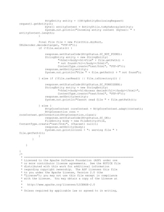 HttpEntity entity = ((HttpEntityEnclosingRequest)
request).getEntity();
byte[] entityContent = EntityUtils.toByteArray(entity);
System.out.println("Incoming entity content (bytes): " +
entityContent.length);
}
final File file = new File(this.docRoot,
URLDecoder.decode(target, "UTF-8"));
if (!file.exists()) {
response.setStatusCode(HttpStatus.SC_NOT_FOUND);
StringEntity entity = new StringEntity(
"<html><body><h1>File" + file.getPath() +
" not found</h1></body></html>",
ContentType.create("text/html", "UTF-8"));
response.setEntity(entity);
System.out.println("File " + file.getPath() + " not found");
} else if (!file.canRead() || file.isDirectory()) {
response.setStatusCode(HttpStatus.SC_FORBIDDEN);
StringEntity entity = new StringEntity(
"<html><body><h1>Access denied</h1></body></html>",
ContentType.create("text/html", "UTF-8"));
response.setEntity(entity);
System.out.println("Cannot read file " + file.getPath());
} else {
HttpCoreContext coreContext = HttpCoreContext.adapt(context);
HttpConnection conn =
coreContext.getConnection(HttpConnection.class);
response.setStatusCode(HttpStatus.SC_OK);
FileEntity body = new FileEntity(file,
ContentType.create("text/html", (Charset) null));
response.setEntity(body);
System.out.println(conn + ": serving file " +
file.getPath());
}
}
}
}
/*
* ====================================================================
* Licensed to the Apache Software Foundation (ASF) under one
* or more contributor license agreements. See the NOTICE file
* distributed with this work for additional information
* regarding copyright ownership. The ASF licenses this file
* to you under the Apache License, Version 2.0 (the
* "License"); you may not use this file except in compliance
* with the License. You may obtain a copy of the License at
*
* http://www.apache.org/licenses/LICENSE-2.0
*
* Unless required by applicable law or agreed to in writing,
 