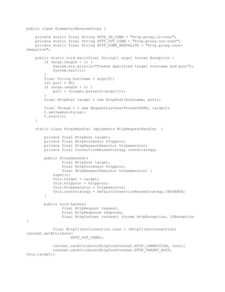 public class ElementalReverseProxy {
private static final String HTTP_IN_CONN = "http.proxy.in-conn";
private static final String HTTP_OUT_CONN = "http.proxy.out-conn";
private static final String HTTP_CONN_KEEPALIVE = "http.proxy.conn-
keepalive";
public static void main(final String[] args) throws Exception {
if (args.length < 1) {
System.err.println("Please specified target hostname and port");
System.exit(1);
}
final String hostname = args[0];
int port = 80;
if (args.length > 1) {
port = Integer.parseInt(args[1]);
}
final HttpHost target = new HttpHost(hostname, port);
final Thread t = new RequestListenerThread(8888, target);
t.setDaemon(false);
t.start();
}
static class ProxyHandler implements HttpRequestHandler {
private final HttpHost target;
private final HttpProcessor httpproc;
private final HttpRequestExecutor httpexecutor;
private final ConnectionReuseStrategy connStrategy;
public ProxyHandler(
final HttpHost target,
final HttpProcessor httpproc,
final HttpRequestExecutor httpexecutor) {
super();
this.target = target;
this.httpproc = httpproc;
this.httpexecutor = httpexecutor;
this.connStrategy = DefaultConnectionReuseStrategy.INSTANCE;
}
public void handle(
final HttpRequest request,
final HttpResponse response,
final HttpContext context) throws HttpException, IOException
{
final HttpClientConnection conn = (HttpClientConnection)
context.getAttribute(
HTTP_OUT_CONN);
context.setAttribute(HttpCoreContext.HTTP_CONNECTION, conn);
context.setAttribute(HttpCoreContext.HTTP_TARGET_HOST,
this.target);
 