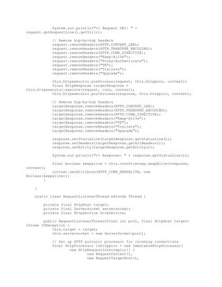 System.out.println(">> Request URI: " +
request.getRequestLine().getUri());
// Remove hop-by-hop headers
request.removeHeaders(HTTP.CONTENT_LEN);
request.removeHeaders(HTTP.TRANSFER_ENCODING);
request.removeHeaders(HTTP.CONN_DIRECTIVE);
request.removeHeaders("Keep-Alive");
request.removeHeaders("Proxy-Authenticate");
request.removeHeaders("TE");
request.removeHeaders("Trailers");
request.removeHeaders("Upgrade");
this.httpexecutor.preProcess(request, this.httpproc, context);
final HttpResponse targetResponse =
this.httpexecutor.execute(request, conn, context);
this.httpexecutor.postProcess(response, this.httpproc, context);
// Remove hop-by-hop headers
targetResponse.removeHeaders(HTTP.CONTENT_LEN);
targetResponse.removeHeaders(HTTP.TRANSFER_ENCODING);
targetResponse.removeHeaders(HTTP.CONN_DIRECTIVE);
targetResponse.removeHeaders("Keep-Alive");
targetResponse.removeHeaders("TE");
targetResponse.removeHeaders("Trailers");
targetResponse.removeHeaders("Upgrade");
response.setStatusLine(targetResponse.getStatusLine());
response.setHeaders(targetResponse.getAllHeaders());
response.setEntity(targetResponse.getEntity());
System.out.println("<< Response: " + response.getStatusLine());
final boolean keepalive = this.connStrategy.keepAlive(response,
context);
context.setAttribute(HTTP_CONN_KEEPALIVE, new
Boolean(keepalive));
}
}
static class RequestListenerThread extends Thread {
private final HttpHost target;
private final ServerSocket serversocket;
private final HttpService httpService;
public RequestListenerThread(final int port, final HttpHost target)
throws IOException {
this.target = target;
this.serversocket = new ServerSocket(port);
// Set up HTTP protocol processor for incoming connections
final HttpProcessor inhttpproc = new ImmutableHttpProcessor(
new HttpRequestInterceptor[] {
new RequestContent(),
new RequestTargetHost(),
 