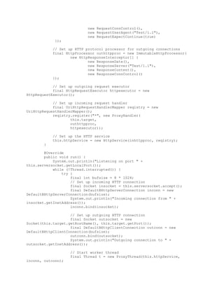new RequestConnControl(),
new RequestUserAgent("Test/1.1"),
new RequestExpectContinue(true)
});
// Set up HTTP protocol processor for outgoing connections
final HttpProcessor outhttpproc = new ImmutableHttpProcessor(
new HttpResponseInterceptor[] {
new ResponseDate(),
new ResponseServer("Test/1.1"),
new ResponseContent(),
new ResponseConnControl()
});
// Set up outgoing request executor
final HttpRequestExecutor httpexecutor = new
HttpRequestExecutor();
// Set up incoming request handler
final UriHttpRequestHandlerMapper reqistry = new
UriHttpRequestHandlerMapper();
reqistry.register("*", new ProxyHandler(
this.target,
outhttpproc,
httpexecutor));
// Set up the HTTP service
this.httpService = new HttpService(inhttpproc, reqistry);
}
@Override
public void run() {
System.out.println("Listening on port " +
this.serversocket.getLocalPort());
while (!Thread.interrupted()) {
try {
final int bufsize = 8 * 1024;
// Set up incoming HTTP connection
final Socket insocket = this.serversocket.accept();
final DefaultBHttpServerConnection inconn = new
DefaultBHttpServerConnection(bufsize);
System.out.println("Incoming connection from " +
insocket.getInetAddress());
inconn.bind(insocket);
// Set up outgoing HTTP connection
final Socket outsocket = new
Socket(this.target.getHostName(), this.target.getPort());
final DefaultBHttpClientConnection outconn = new
DefaultBHttpClientConnection(bufsize);
outconn.bind(outsocket);
System.out.println("Outgoing connection to " +
outsocket.getInetAddress());
// Start worker thread
final Thread t = new ProxyThread(this.httpService,
inconn, outconn);
 