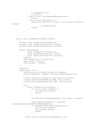 t.setDaemon(true);
t.start();
} catch (final InterruptedIOException ex) {
break;
} catch (final IOException e) {
System.err.println("I/O error initialising connection
thread: "
+ e.getMessage());
break;
}
}
}
}
static class ProxyThread extends Thread {
private final HttpService httpservice;
private final HttpServerConnection inconn;
private final HttpClientConnection outconn;
public ProxyThread(
final HttpService httpservice,
final HttpServerConnection inconn,
final HttpClientConnection outconn) {
super();
this.httpservice = httpservice;
this.inconn = inconn;
this.outconn = outconn;
}
@Override
public void run() {
System.out.println("New connection thread");
final HttpContext context = new BasicHttpContext(null);
// Bind connection objects to the execution context
context.setAttribute(HTTP_IN_CONN, this.inconn);
context.setAttribute(HTTP_OUT_CONN, this.outconn);
try {
while (!Thread.interrupted()) {
if (!this.inconn.isOpen()) {
this.outconn.close();
break;
}
this.httpservice.handleRequest(this.inconn, context);
final Boolean keepalive = (Boolean)
context.getAttribute(HTTP_CONN_KEEPALIVE);
if (!Boolean.TRUE.equals(keepalive)) {
this.outconn.close();
this.inconn.close();
break;
}
}
} catch (final ConnectionClosedException ex) {
 