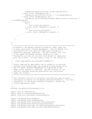 System.err.println("Client closed connection");
} catch (final IOException ex) {
System.err.println("I/O error: " + ex.getMessage());
} catch (final HttpException ex) {
System.err.println("Unrecoverable HTTP protocol violation: "
+ ex.getMessage());
} finally {
try {
this.inconn.shutdown();
} catch (final IOException ignore) {}
try {
this.outconn.shutdown();
} catch (final IOException ignore) {}
}
}
}
}
/*
* ====================================================================
* Licensed to the Apache Software Foundation (ASF) under one
* or more contributor license agreements. See the NOTICE file
* distributed with this work for additional information
* regarding copyright ownership. The ASF licenses this file
* to you under the Apache License, Version 2.0 (the
* "License"); you may not use this file except in compliance
* with the License. You may obtain a copy of the License at
*
* http://www.apache.org/licenses/LICENSE-2.0
*
* Unless required by applicable law or agreed to in writing,
* software distributed under the License is distributed on an
* "AS IS" BASIS, WITHOUT WARRANTIES OR CONDITIONS OF ANY
* KIND, either express or implied. See the License for the
* specific language governing permissions and limitations
* under the License.
* ====================================================================
*
* This software consists of voluntary contributions made by many
* individuals on behalf of the Apache Software Foundation. For more
* information on the Apache Software Foundation, please see
* <http://www.apache.org/>.
*
*/
package org.apache.http.examples.nio;
import java.io.IOException;
import java.io.InterruptedIOException;
import java.util.concurrent.CountDownLatch;
import org.apache.http.HttpHost;
import org.apache.http.HttpResponse;
import org.apache.http.concurrent.FutureCallback;
import org.apache.http.config.ConnectionConfig;
import org.apache.http.impl.nio.DefaultHttpClientIODispatch;
import org.apache.http.impl.nio.pool.BasicNIOConnPool;
 