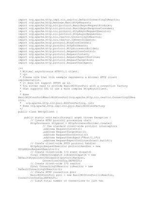 import org.apache.http.impl.nio.reactor.DefaultConnectingIOReactor;
import org.apache.http.message.BasicHttpRequest;
import org.apache.http.nio.protocol.BasicAsyncRequestProducer;
import org.apache.http.nio.protocol.BasicAsyncResponseConsumer;
import org.apache.http.nio.protocol.HttpAsyncRequestExecutor;
import org.apache.http.nio.protocol.HttpAsyncRequester;
import org.apache.http.nio.reactor.ConnectingIOReactor;
import org.apache.http.nio.reactor.IOEventDispatch;
import org.apache.http.protocol.HttpCoreContext;
import org.apache.http.protocol.HttpProcessor;
import org.apache.http.protocol.HttpProcessorBuilder;
import org.apache.http.protocol.RequestConnControl;
import org.apache.http.protocol.RequestContent;
import org.apache.http.protocol.RequestExpectContinue;
import org.apache.http.protocol.RequestTargetHost;
import org.apache.http.protocol.RequestUserAgent;
/**
* Minimal asynchronous HTTP/1.1 client.
* <p>
* Please note that this example represents a minimal HTTP client
implementation.
* It does not support HTTPS as is.
* You either need to provide BasicNIOConnPool with a connection factory
* that supports SSL or use a more complex HttpAsyncClient.
*
* @see
BasicNIOConnPool#BasicNIOConnPool(org.apache.http.nio.reactor.ConnectingIORea
ctor,
* org.apache.http.nio.pool.NIOConnFactory, int)
* @see org.apache.http.impl.nio.pool.BasicNIOConnFactory
*/
public class NHttpClient {
public static void main(String[] args) throws Exception {
// Create HTTP protocol processing chain
HttpProcessor httpproc = HttpProcessorBuilder.create()
// Use standard client-side protocol interceptors
.add(new RequestContent())
.add(new RequestTargetHost())
.add(new RequestConnControl())
.add(new RequestUserAgent("Test/1.1"))
.add(new RequestExpectContinue(true)).build();
// Create client-side HTTP protocol handler
HttpAsyncRequestExecutor protocolHandler = new
HttpAsyncRequestExecutor();
// Create client-side I/O event dispatch
final IOEventDispatch ioEventDispatch = new
DefaultHttpClientIODispatch(protocolHandler,
ConnectionConfig.DEFAULT);
// Create client-side I/O reactor
final ConnectingIOReactor ioReactor = new
DefaultConnectingIOReactor();
// Create HTTP connection pool
BasicNIOConnPool pool = new BasicNIOConnPool(ioReactor,
ConnectionConfig.DEFAULT);
// Limit total number of connections to just two
 