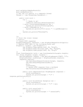 pool.setDefaultMaxPerRoute(2);
pool.setMaxTotal(2);
// Run the I/O reactor in a separate thread
Thread t = new Thread(new Runnable() {
public void run() {
try {
// Ready to go!
ioReactor.execute(ioEventDispatch);
} catch (InterruptedIOException ex) {
System.err.println("Interrupted");
} catch (IOException e) {
System.err.println("I/O error: " + e.getMessage());
}
System.out.println("Shutdown");
}
});
// Start the client thread
t.start();
// Create HTTP requester
HttpAsyncRequester requester = new HttpAsyncRequester(httpproc);
// Execute HTTP GETs to the following hosts and
HttpHost[] targets = new HttpHost[] {
new HttpHost("www.apache.org", 80, "http"),
new HttpHost("www.verisign.com", 443, "https"),
new HttpHost("www.google.com", 80, "http")
};
final CountDownLatch latch = new CountDownLatch(targets.length);
for (final HttpHost target: targets) {
BasicHttpRequest request = new BasicHttpRequest("GET", "/");
HttpCoreContext coreContext = HttpCoreContext.create();
requester.execute(
new BasicAsyncRequestProducer(target, request),
new BasicAsyncResponseConsumer(),
pool,
coreContext,
// Handle HTTP response from a callback
new FutureCallback<HttpResponse>() {
public void completed(final HttpResponse response) {
latch.countDown();
System.out.println(target + "->" +
response.getStatusLine());
}
public void failed(final Exception ex) {
latch.countDown();
System.out.println(target + "->" + ex);
}
public void cancelled() {
latch.countDown();
System.out.println(target + " cancelled");
}
});
 