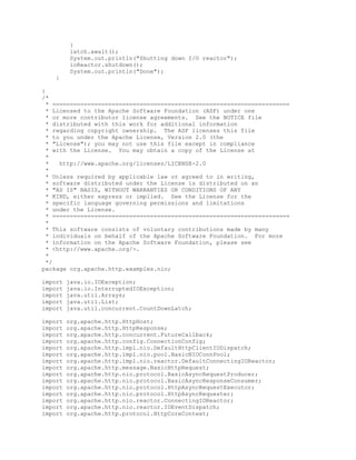 }
latch.await();
System.out.println("Shutting down I/O reactor");
ioReactor.shutdown();
System.out.println("Done");
}
}
/*
* ====================================================================
* Licensed to the Apache Software Foundation (ASF) under one
* or more contributor license agreements. See the NOTICE file
* distributed with this work for additional information
* regarding copyright ownership. The ASF licenses this file
* to you under the Apache License, Version 2.0 (the
* "License"); you may not use this file except in compliance
* with the License. You may obtain a copy of the License at
*
* http://www.apache.org/licenses/LICENSE-2.0
*
* Unless required by applicable law or agreed to in writing,
* software distributed under the License is distributed on an
* "AS IS" BASIS, WITHOUT WARRANTIES OR CONDITIONS OF ANY
* KIND, either express or implied. See the License for the
* specific language governing permissions and limitations
* under the License.
* ====================================================================
*
* This software consists of voluntary contributions made by many
* individuals on behalf of the Apache Software Foundation. For more
* information on the Apache Software Foundation, please see
* <http://www.apache.org/>.
*
*/
package org.apache.http.examples.nio;
import java.io.IOException;
import java.io.InterruptedIOException;
import java.util.Arrays;
import java.util.List;
import java.util.concurrent.CountDownLatch;
import org.apache.http.HttpHost;
import org.apache.http.HttpResponse;
import org.apache.http.concurrent.FutureCallback;
import org.apache.http.config.ConnectionConfig;
import org.apache.http.impl.nio.DefaultHttpClientIODispatch;
import org.apache.http.impl.nio.pool.BasicNIOConnPool;
import org.apache.http.impl.nio.reactor.DefaultConnectingIOReactor;
import org.apache.http.message.BasicHttpRequest;
import org.apache.http.nio.protocol.BasicAsyncRequestProducer;
import org.apache.http.nio.protocol.BasicAsyncResponseConsumer;
import org.apache.http.nio.protocol.HttpAsyncRequestExecutor;
import org.apache.http.nio.protocol.HttpAsyncRequester;
import org.apache.http.nio.reactor.ConnectingIOReactor;
import org.apache.http.nio.reactor.IOEventDispatch;
import org.apache.http.protocol.HttpCoreContext;
 