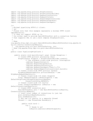 import org.apache.http.protocol.HttpProcessor;
import org.apache.http.protocol.HttpProcessorBuilder;
import org.apache.http.protocol.RequestConnControl;
import org.apache.http.protocol.RequestContent;
import org.apache.http.protocol.RequestExpectContinue;
import org.apache.http.protocol.RequestTargetHost;
import org.apache.http.protocol.RequestUserAgent;
/**
* Minimal pipelining HTTP/1.1 client.
* <p>
* Please note that this example represents a minimal HTTP client
implementation.
* It does not support HTTPS as is.
* You either need to provide BasicNIOConnPool with a connection factory
* that supports SSL or use a more complex HttpAsyncClient.
*
* @see
org.apache.http.impl.nio.pool.BasicNIOConnPool#BasicNIOConnPool(org.apache.ht
tp.nio.reactor.ConnectingIOReactor,
* org.apache.http.nio.pool.NIOConnFactory, int)
* @see org.apache.http.impl.nio.pool.BasicNIOConnFactory
*/
public class PipeliningHttpClient {
public static void main(String[] args) throws Exception {
// Create HTTP protocol processing chain
HttpProcessor httpproc = HttpProcessorBuilder.create()
// Use standard client-side protocol interceptors
.add(new RequestContent())
.add(new RequestTargetHost())
.add(new RequestConnControl())
.add(new RequestUserAgent("Test/1.1"))
.add(new RequestExpectContinue(true)).build();
// Create client-side HTTP protocol handler
HttpAsyncRequestExecutor protocolHandler = new
HttpAsyncRequestExecutor();
// Create client-side I/O event dispatch
final IOEventDispatch ioEventDispatch = new
DefaultHttpClientIODispatch(protocolHandler,
ConnectionConfig.DEFAULT);
// Create client-side I/O reactor
final ConnectingIOReactor ioReactor = new
DefaultConnectingIOReactor();
// Create HTTP connection pool
BasicNIOConnPool pool = new BasicNIOConnPool(ioReactor,
ConnectionConfig.DEFAULT);
// Limit total number of connections to just two
pool.setDefaultMaxPerRoute(2);
pool.setMaxTotal(2);
// Run the I/O reactor in a separate thread
Thread t = new Thread(new Runnable() {
public void run() {
try {
// Ready to go!
ioReactor.execute(ioEventDispatch);
 