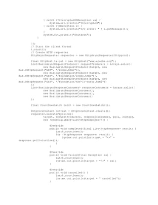 } catch (InterruptedIOException ex) {
System.err.println("Interrupted");
} catch (IOException e) {
System.err.println("I/O error: " + e.getMessage());
}
System.out.println("Shutdown");
}
});
// Start the client thread
t.start();
// Create HTTP requester
HttpAsyncRequester requester = new HttpAsyncRequester(httpproc);
final HttpHost target = new HttpHost("www.apache.org");
List<BasicAsyncRequestProducer> requestProducers = Arrays.asList(
new BasicAsyncRequestProducer(target, new
BasicHttpRequest("GET", "/index.html")),
new BasicAsyncRequestProducer(target, new
BasicHttpRequest("GET", "/foundation/index.html")),
new BasicAsyncRequestProducer(target, new
BasicHttpRequest("GET", "/foundation/how-it-works.html"))
);
List<BasicAsyncResponseConsumer> responseConsumers = Arrays.asList(
new BasicAsyncResponseConsumer(),
new BasicAsyncResponseConsumer(),
new BasicAsyncResponseConsumer()
);
final CountDownLatch latch = new CountDownLatch(1);
HttpCoreContext context = HttpCoreContext.create();
requester.executePipelined(
target, requestProducers, responseConsumers, pool, context,
new FutureCallback<List<HttpResponse>>() {
@Override
public void completed(final List<HttpResponse> result) {
latch.countDown();
for (HttpResponse response: result) {
System.out.println(target + "->" +
response.getStatusLine());
}
}
@Override
public void failed(final Exception ex) {
latch.countDown();
System.out.println(target + "->" + ex);
}
@Override
public void cancelled() {
latch.countDown();
System.out.println(target + " cancelled");
}
 