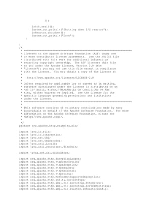 });
latch.await();
System.out.println("Shutting down I/O reactor");
ioReactor.shutdown();
System.out.println("Done");
}
}
/*
* ====================================================================
* Licensed to the Apache Software Foundation (ASF) under one
* or more contributor license agreements. See the NOTICE file
* distributed with this work for additional information
* regarding copyright ownership. The ASF licenses this file
* to you under the Apache License, Version 2.0 (the
* "License"); you may not use this file except in compliance
* with the License. You may obtain a copy of the License at
*
* http://www.apache.org/licenses/LICENSE-2.0
*
* Unless required by applicable law or agreed to in writing,
* software distributed under the License is distributed on an
* "AS IS" BASIS, WITHOUT WARRANTIES OR CONDITIONS OF ANY
* KIND, either express or implied. See the License for the
* specific language governing permissions and limitations
* under the License.
* ====================================================================
*
* This software consists of voluntary contributions made by many
* individuals on behalf of the Apache Software Foundation. For more
* information on the Apache Software Foundation, please see
* <http://www.apache.org/>.
*
*/
package org.apache.http.examples.nio;
import java.io.File;
import java.io.IOException;
import java.net.URL;
import java.net.URLDecoder;
import java.util.Locale;
import java.util.concurrent.TimeUnit;
import javax.net.ssl.SSLContext;
import org.apache.http.ExceptionLogger;
import org.apache.http.HttpConnection;
import org.apache.http.HttpException;
import org.apache.http.HttpRequest;
import org.apache.http.HttpResponse;
import org.apache.http.HttpStatus;
import org.apache.http.MethodNotSupportedException;
import org.apache.http.entity.ContentType;
import org.apache.http.impl.nio.bootstrap.HttpServer;
import org.apache.http.impl.nio.bootstrap.ServerBootstrap;
import org.apache.http.impl.nio.reactor.IOReactorConfig;
 