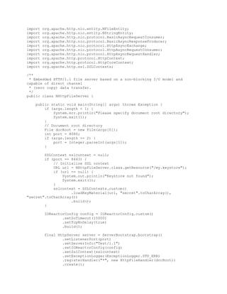 import org.apache.http.nio.entity.NFileEntity;
import org.apache.http.nio.entity.NStringEntity;
import org.apache.http.nio.protocol.BasicAsyncRequestConsumer;
import org.apache.http.nio.protocol.BasicAsyncResponseProducer;
import org.apache.http.nio.protocol.HttpAsyncExchange;
import org.apache.http.nio.protocol.HttpAsyncRequestConsumer;
import org.apache.http.nio.protocol.HttpAsyncRequestHandler;
import org.apache.http.protocol.HttpContext;
import org.apache.http.protocol.HttpCoreContext;
import org.apache.http.ssl.SSLContexts;
/**
* Embedded HTTP/1.1 file server based on a non-blocking I/O model and
capable of direct channel
* (zero copy) data transfer.
*/
public class NHttpFileServer {
public static void main(String[] args) throws Exception {
if (args.length < 1) {
System.err.println("Please specify document root directory");
System.exit(1);
}
// Document root directory
File docRoot = new File(args[0]);
int port = 8080;
if (args.length >= 2) {
port = Integer.parseInt(args[1]);
}
SSLContext sslcontext = null;
if (port == 8443) {
// Initialize SSL context
URL url = NHttpFileServer.class.getResource("/my.keystore");
if (url == null) {
System.out.println("Keystore not found");
System.exit(1);
}
sslcontext = SSLContexts.custom()
.loadKeyMaterial(url, "secret".toCharArray(),
"secret".toCharArray())
.build();
}
IOReactorConfig config = IOReactorConfig.custom()
.setSoTimeout(15000)
.setTcpNoDelay(true)
.build();
final HttpServer server = ServerBootstrap.bootstrap()
.setListenerPort(port)
.setServerInfo("Test/1.1")
.setIOReactorConfig(config)
.setSslContext(sslcontext)
.setExceptionLogger(ExceptionLogger.STD_ERR)
.registerHandler("*", new HttpFileHandler(docRoot))
.create();
 
