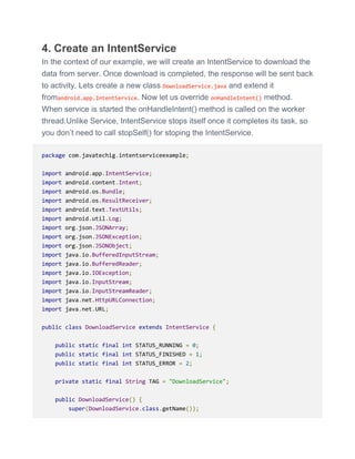 4. Create an IntentService
In the context of our example, we will create an IntentService to download the
data from server. Once download is completed, the response will be sent back
to activity. Lets create a new class DownloadService.java and extend it
fromandroid.app.IntentService. Now let us override onHandleIntent() method.
When service is started the onHandleIntent() method is called on the worker
thread.Unlike Service, IntentService stops itself once it completes its task, so
you don’t need to call stopSelf() for stoping the IntentService.
package com.javatechig.intentserviceexample;
import android.app.IntentService;
import android.content.Intent;
import android.os.Bundle;
import android.os.ResultReceiver;
import android.text.TextUtils;
import android.util.Log;
import org.json.JSONArray;
import org.json.JSONException;
import org.json.JSONObject;
import java.io.BufferedInputStream;
import java.io.BufferedReader;
import java.io.IOException;
import java.io.InputStream;
import java.io.InputStreamReader;
import java.net.HttpURLConnection;
import java.net.URL;
public class DownloadService extends IntentService {
public static final int STATUS_RUNNING = 0;
public static final int STATUS_FINISHED = 1;
public static final int STATUS_ERROR = 2;
private static final String TAG = "DownloadService";
public DownloadService() {
super(DownloadService.class.getName());
 