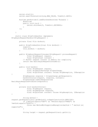 server.start();
server.awaitTermination(Long.MAX_VALUE, TimeUnit.DAYS);
Runtime.getRuntime().addShutdownHook(new Thread() {
@Override
public void run() {
server.shutdown(5, TimeUnit.SECONDS);
}
});
}
static class HttpFileHandler implements
HttpAsyncRequestHandler<HttpRequest> {
private final File docRoot;
public HttpFileHandler(final File docRoot) {
super();
this.docRoot = docRoot;
}
public HttpAsyncRequestConsumer<HttpRequest> processRequest(
final HttpRequest request,
final HttpContext context) {
// Buffer request content in memory for simplicity
return new BasicAsyncRequestConsumer();
}
public void handle(
final HttpRequest request,
final HttpAsyncExchange httpexchange,
final HttpContext context) throws HttpException, IOException
{
HttpResponse response = httpexchange.getResponse();
handleInternal(request, response, context);
httpexchange.submitResponse(new
BasicAsyncResponseProducer(response));
}
private void handleInternal(
final HttpRequest request,
final HttpResponse response,
final HttpContext context) throws HttpException, IOException
{
String method =
request.getRequestLine().getMethod().toUpperCase(Locale.ENGLISH);
if (!method.equals("GET") && !method.equals("HEAD") &&
!method.equals("POST")) {
throw new MethodNotSupportedException(method + " method not
supported");
}
String target = request.getRequestLine().getUri();
 