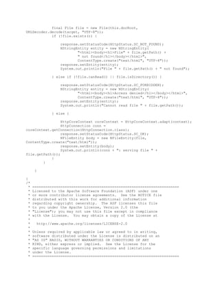 final File file = new File(this.docRoot,
URLDecoder.decode(target, "UTF-8"));
if (!file.exists()) {
response.setStatusCode(HttpStatus.SC_NOT_FOUND);
NStringEntity entity = new NStringEntity(
"<html><body><h1>File" + file.getPath() +
" not found</h1></body></html>",
ContentType.create("text/html", "UTF-8"));
response.setEntity(entity);
System.out.println("File " + file.getPath() + " not found");
} else if (!file.canRead() || file.isDirectory()) {
response.setStatusCode(HttpStatus.SC_FORBIDDEN);
NStringEntity entity = new NStringEntity(
"<html><body><h1>Access denied</h1></body></html>",
ContentType.create("text/html", "UTF-8"));
response.setEntity(entity);
System.out.println("Cannot read file " + file.getPath());
} else {
HttpCoreContext coreContext = HttpCoreContext.adapt(context);
HttpConnection conn =
coreContext.getConnection(HttpConnection.class);
response.setStatusCode(HttpStatus.SC_OK);
NFileEntity body = new NFileEntity(file,
ContentType.create("text/html"));
response.setEntity(body);
System.out.println(conn + ": serving file " +
file.getPath());
}
}
}
}
/*
* ====================================================================
* Licensed to the Apache Software Foundation (ASF) under one
* or more contributor license agreements. See the NOTICE file
* distributed with this work for additional information
* regarding copyright ownership. The ASF licenses this file
* to you under the Apache License, Version 2.0 (the
* "License"); you may not use this file except in compliance
* with the License. You may obtain a copy of the License at
*
* http://www.apache.org/licenses/LICENSE-2.0
*
* Unless required by applicable law or agreed to in writing,
* software distributed under the License is distributed on an
* "AS IS" BASIS, WITHOUT WARRANTIES OR CONDITIONS OF ANY
* KIND, either express or implied. See the License for the
* specific language governing permissions and limitations
* under the License.
* ====================================================================
 