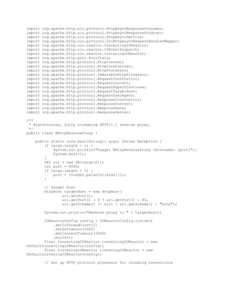 import org.apache.http.nio.protocol.HttpAsyncResponseConsumer;
import org.apache.http.nio.protocol.HttpAsyncResponseProducer;
import org.apache.http.nio.protocol.HttpAsyncService;
import org.apache.http.nio.protocol.UriHttpAsyncRequestHandlerMapper;
import org.apache.http.nio.reactor.ConnectingIOReactor;
import org.apache.http.nio.reactor.IOEventDispatch;
import org.apache.http.nio.reactor.ListeningIOReactor;
import org.apache.http.pool.PoolStats;
import org.apache.http.protocol.HttpContext;
import org.apache.http.protocol.HttpCoreContext;
import org.apache.http.protocol.HttpProcessor;
import org.apache.http.protocol.ImmutableHttpProcessor;
import org.apache.http.protocol.RequestConnControl;
import org.apache.http.protocol.RequestContent;
import org.apache.http.protocol.RequestExpectContinue;
import org.apache.http.protocol.RequestTargetHost;
import org.apache.http.protocol.RequestUserAgent;
import org.apache.http.protocol.ResponseConnControl;
import org.apache.http.protocol.ResponseContent;
import org.apache.http.protocol.ResponseDate;
import org.apache.http.protocol.ResponseServer;
/**
* Asynchronous, fully streaming HTTP/1.1 reverse proxy.
*/
public class NHttpReverseProxy {
public static void main(String[] args) throws Exception {
if (args.length < 1) {
System.out.println("Usage: NHttpReverseProxy <hostname> [port]");
System.exit(1);
}
URI uri = new URI(args[0]);
int port = 8080;
if (args.length > 1) {
port = Integer.parseInt(args[1]);
}
// Target host
HttpHost targetHost = new HttpHost(
uri.getHost(),
uri.getPort() > 0 ? uri.getPort() : 80,
uri.getScheme() != null ? uri.getScheme() : "http");
System.out.println("Reverse proxy to " + targetHost);
IOReactorConfig config = IOReactorConfig.custom()
.setIoThreadCount(1)
.setSoTimeout(3000)
.setConnectTimeout(3000)
.build();
final ConnectingIOReactor connectingIOReactor = new
DefaultConnectingIOReactor(config);
final ListeningIOReactor listeningIOReactor = new
DefaultListeningIOReactor(config);
// Set up HTTP protocol processor for incoming connections
 