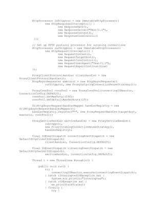 HttpProcessor inhttpproc = new ImmutableHttpProcessor(
new HttpResponseInterceptor[] {
new ResponseDate(),
new ResponseServer("Test/1.1"),
new ResponseContent(),
new ResponseConnControl()
});
// Set up HTTP protocol processor for outgoing connections
HttpProcessor outhttpproc = new ImmutableHttpProcessor(
new HttpRequestInterceptor[] {
new RequestContent(),
new RequestTargetHost(),
new RequestConnControl(),
new RequestUserAgent("Test/1.1"),
new RequestExpectContinue(true)
});
ProxyClientProtocolHandler clientHandler = new
ProxyClientProtocolHandler();
HttpAsyncRequester executor = new HttpAsyncRequester(
outhttpproc, new ProxyOutgoingConnectionReuseStrategy());
ProxyConnPool connPool = new ProxyConnPool(connectingIOReactor,
ConnectionConfig.DEFAULT);
connPool.setMaxTotal(100);
connPool.setDefaultMaxPerRoute(20);
UriHttpAsyncRequestHandlerMapper handlerRegistry = new
UriHttpAsyncRequestHandlerMapper();
handlerRegistry.register("*", new ProxyRequestHandler(targetHost,
executor, connPool));
ProxyServiceHandler serviceHandler = new ProxyServiceHandler(
inhttpproc,
new ProxyIncomingConnectionReuseStrategy(),
handlerRegistry);
final IOEventDispatch connectingEventDispatch = new
DefaultHttpClientIODispatch(
clientHandler, ConnectionConfig.DEFAULT);
final IOEventDispatch listeningEventDispatch = new
DefaultHttpServerIODispatch(
serviceHandler, ConnectionConfig.DEFAULT);
Thread t = new Thread(new Runnable() {
public void run() {
try {
connectingIOReactor.execute(connectingEventDispatch);
} catch (InterruptedIOException ex) {
System.err.println("Interrupted");
} catch (IOException ex) {
ex.printStackTrace();
} finally {
try {
 