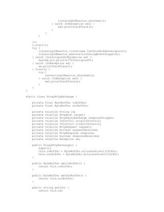 listeningIOReactor.shutdown();
} catch (IOException ex2) {
ex2.printStackTrace();
}
}
}
});
t.start();
try {
listeningIOReactor.listen(new InetSocketAddress(port));
listeningIOReactor.execute(listeningEventDispatch);
} catch (InterruptedIOException ex) {
System.err.println("Interrupted");
} catch (IOException ex) {
ex.printStackTrace();
} finally {
try {
connectingIOReactor.shutdown();
} catch (IOException ex2) {
ex2.printStackTrace();
}
}
}
static class ProxyHttpExchange {
private final ByteBuffer inBuffer;
private final ByteBuffer outBuffer;
private volatile String id;
private volatile HttpHost target;
private volatile HttpAsyncExchange responseTrigger;
private volatile IOControl originIOControl;
private volatile IOControl clientIOControl;
private volatile HttpRequest request;
private volatile boolean requestReceived;
private volatile HttpResponse response;
private volatile boolean responseReceived;
private volatile Exception ex;
public ProxyHttpExchange() {
super();
this.inBuffer = ByteBuffer.allocateDirect(10240);
this.outBuffer = ByteBuffer.allocateDirect(10240);
}
public ByteBuffer getInBuffer() {
return this.inBuffer;
}
public ByteBuffer getOutBuffer() {
return this.outBuffer;
}
public String getId() {
return this.id;
 