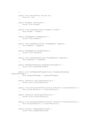 }
public void setId(final String id) {
this.id = id;
}
public HttpHost getTarget() {
return this.target;
}
public void setTarget(final HttpHost target) {
this.target = target;
}
public HttpRequest getRequest() {
return this.request;
}
public void setRequest(final HttpRequest request) {
this.request = request;
}
public HttpResponse getResponse() {
return this.response;
}
public void setResponse(final HttpResponse response) {
this.response = response;
}
public HttpAsyncExchange getResponseTrigger() {
return this.responseTrigger;
}
public void setResponseTrigger(final HttpAsyncExchange
responseTrigger) {
this.responseTrigger = responseTrigger;
}
public IOControl getClientIOControl() {
return this.clientIOControl;
}
public void setClientIOControl(final IOControl clientIOControl) {
this.clientIOControl = clientIOControl;
}
public IOControl getOriginIOControl() {
return this.originIOControl;
}
public void setOriginIOControl(final IOControl originIOControl) {
this.originIOControl = originIOControl;
}
public boolean isRequestReceived() {
return this.requestReceived;
 