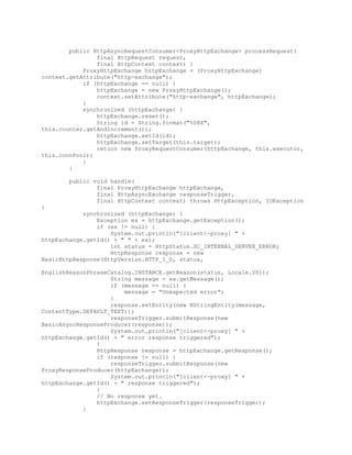 public HttpAsyncRequestConsumer<ProxyHttpExchange> processRequest(
final HttpRequest request,
final HttpContext context) {
ProxyHttpExchange httpExchange = (ProxyHttpExchange)
context.getAttribute("http-exchange");
if (httpExchange == null) {
httpExchange = new ProxyHttpExchange();
context.setAttribute("http-exchange", httpExchange);
}
synchronized (httpExchange) {
httpExchange.reset();
String id = String.format("%08X",
this.counter.getAndIncrement());
httpExchange.setId(id);
httpExchange.setTarget(this.target);
return new ProxyRequestConsumer(httpExchange, this.executor,
this.connPool);
}
}
public void handle(
final ProxyHttpExchange httpExchange,
final HttpAsyncExchange responseTrigger,
final HttpContext context) throws HttpException, IOException
{
synchronized (httpExchange) {
Exception ex = httpExchange.getException();
if (ex != null) {
System.out.println("[client<-proxy] " +
httpExchange.getId() + " " + ex);
int status = HttpStatus.SC_INTERNAL_SERVER_ERROR;
HttpResponse response = new
BasicHttpResponse(HttpVersion.HTTP_1_0, status,
EnglishReasonPhraseCatalog.INSTANCE.getReason(status, Locale.US));
String message = ex.getMessage();
if (message == null) {
message = "Unexpected error";
}
response.setEntity(new NStringEntity(message,
ContentType.DEFAULT_TEXT));
responseTrigger.submitResponse(new
BasicAsyncResponseProducer(response));
System.out.println("[client<-proxy] " +
httpExchange.getId() + " error response triggered");
}
HttpResponse response = httpExchange.getResponse();
if (response != null) {
responseTrigger.submitResponse(new
ProxyResponseProducer(httpExchange));
System.out.println("[client<-proxy] " +
httpExchange.getId() + " response triggered");
}
// No response yet.
httpExchange.setResponseTrigger(responseTrigger);
}
 