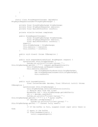 }
}
static class ProxyRequestConsumer implements
HttpAsyncRequestConsumer<ProxyHttpExchange> {
private final ProxyHttpExchange httpExchange;
private final HttpAsyncRequester executor;
private final BasicNIOConnPool connPool;
private volatile boolean completed;
public ProxyRequestConsumer(
final ProxyHttpExchange httpExchange,
final HttpAsyncRequester executor,
final BasicNIOConnPool connPool) {
super();
this.httpExchange = httpExchange;
this.executor = executor;
this.connPool = connPool;
}
public void close() throws IOException {
}
public void requestReceived(final HttpRequest request) {
synchronized (this.httpExchange) {
System.out.println("[client->proxy] " +
this.httpExchange.getId() + " " + request.getRequestLine());
this.httpExchange.setRequest(request);
this.executor.execute(
new ProxyRequestProducer(this.httpExchange),
new ProxyResponseConsumer(this.httpExchange),
this.connPool);
}
}
public void consumeContent(
final ContentDecoder decoder, final IOControl ioctrl) throws
IOException {
synchronized (this.httpExchange) {
this.httpExchange.setClientIOControl(ioctrl);
// Receive data from the client
ByteBuffer buf = this.httpExchange.getInBuffer();
int n = decoder.read(buf);
System.out.println("[client->proxy] " +
this.httpExchange.getId() + " " + n + " bytes read");
if (decoder.isCompleted()) {
System.out.println("[client->proxy] " +
this.httpExchange.getId() + " content fully read");
}
// If the buffer is full, suspend client input until there is
free
// space in the buffer
if (!buf.hasRemaining()) {
ioctrl.suspendInput();
 