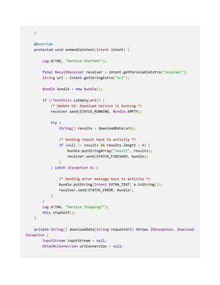 }
@Override
protected void onHandleIntent(Intent intent) {
Log.d(TAG, "Service Started!");
final ResultReceiver receiver = intent.getParcelableExtra("receiver");
String url = intent.getStringExtra("url");
Bundle bundle = new Bundle();
if (!TextUtils.isEmpty(url)) {
/* Update UI: Download Service is Running */
receiver.send(STATUS_RUNNING, Bundle.EMPTY);
try {
String[] results = downloadData(url);
/* Sending result back to activity */
if (null != results && results.length > 0) {
bundle.putStringArray("result", results);
receiver.send(STATUS_FINISHED, bundle);
}
} catch (Exception e) {
/* Sending error message back to activity */
bundle.putString(Intent.EXTRA_TEXT, e.toString());
receiver.send(STATUS_ERROR, bundle);
}
}
Log.d(TAG, "Service Stopping!");
this.stopSelf();
}
private String[] downloadData(String requestUrl) throws IOException, Download
Exception {
InputStream inputStream = null;
HttpURLConnection urlConnection = null;
 