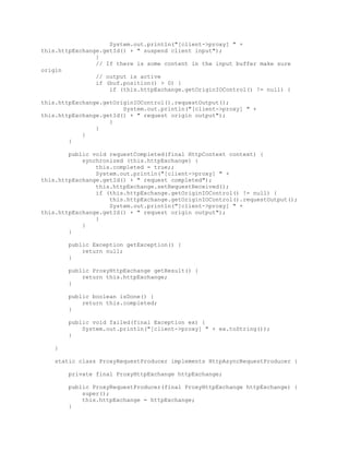 System.out.println("[client->proxy] " +
this.httpExchange.getId() + " suspend client input");
}
// If there is some content in the input buffer make sure
origin
// output is active
if (buf.position() > 0) {
if (this.httpExchange.getOriginIOControl() != null) {
this.httpExchange.getOriginIOControl().requestOutput();
System.out.println("[client->proxy] " +
this.httpExchange.getId() + " request origin output");
}
}
}
}
public void requestCompleted(final HttpContext context) {
synchronized (this.httpExchange) {
this.completed = true;;
System.out.println("[client->proxy] " +
this.httpExchange.getId() + " request completed");
this.httpExchange.setRequestReceived();
if (this.httpExchange.getOriginIOControl() != null) {
this.httpExchange.getOriginIOControl().requestOutput();
System.out.println("[client->proxy] " +
this.httpExchange.getId() + " request origin output");
}
}
}
public Exception getException() {
return null;
}
public ProxyHttpExchange getResult() {
return this.httpExchange;
}
public boolean isDone() {
return this.completed;
}
public void failed(final Exception ex) {
System.out.println("[client->proxy] " + ex.toString());
}
}
static class ProxyRequestProducer implements HttpAsyncRequestProducer {
private final ProxyHttpExchange httpExchange;
public ProxyRequestProducer(final ProxyHttpExchange httpExchange) {
super();
this.httpExchange = httpExchange;
}
 