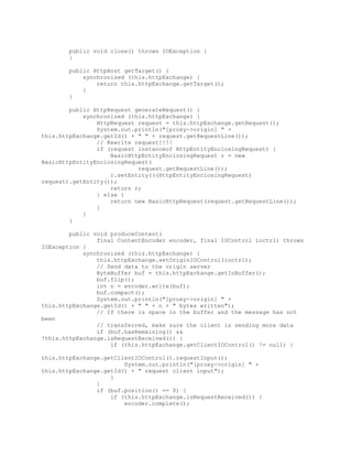 public void close() throws IOException {
}
public HttpHost getTarget() {
synchronized (this.httpExchange) {
return this.httpExchange.getTarget();
}
}
public HttpRequest generateRequest() {
synchronized (this.httpExchange) {
HttpRequest request = this.httpExchange.getRequest();
System.out.println("[proxy->origin] " +
this.httpExchange.getId() + " " + request.getRequestLine());
// Rewrite request!!!!
if (request instanceof HttpEntityEnclosingRequest) {
BasicHttpEntityEnclosingRequest r = new
BasicHttpEntityEnclosingRequest(
request.getRequestLine());
r.setEntity(((HttpEntityEnclosingRequest)
request).getEntity());
return r;
} else {
return new BasicHttpRequest(request.getRequestLine());
}
}
}
public void produceContent(
final ContentEncoder encoder, final IOControl ioctrl) throws
IOException {
synchronized (this.httpExchange) {
this.httpExchange.setOriginIOControl(ioctrl);
// Send data to the origin server
ByteBuffer buf = this.httpExchange.getInBuffer();
buf.flip();
int n = encoder.write(buf);
buf.compact();
System.out.println("[proxy->origin] " +
this.httpExchange.getId() + " " + n + " bytes written");
// If there is space in the buffer and the message has not
been
// transferred, make sure the client is sending more data
if (buf.hasRemaining() &&
!this.httpExchange.isRequestReceived()) {
if (this.httpExchange.getClientIOControl() != null) {
this.httpExchange.getClientIOControl().requestInput();
System.out.println("[proxy->origin] " +
this.httpExchange.getId() + " request client input");
}
}
if (buf.position() == 0) {
if (this.httpExchange.isRequestReceived()) {
encoder.complete();
 