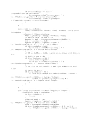 if (responseTrigger != null &&
!responseTrigger.isCompleted()) {
System.out.println("[client<-proxy] " +
this.httpExchange.getId() + " response triggered");
responseTrigger.submitResponse(new
ProxyResponseProducer(this.httpExchange));
}
}
}
public void consumeContent(
final ContentDecoder decoder, final IOControl ioctrl) throws
IOException {
synchronized (this.httpExchange) {
this.httpExchange.setOriginIOControl(ioctrl);
// Receive data from the origin
ByteBuffer buf = this.httpExchange.getOutBuffer();
int n = decoder.read(buf);
System.out.println("[proxy<-origin] " +
this.httpExchange.getId() + " " + n + " bytes read");
if (decoder.isCompleted()) {
System.out.println("[proxy<-origin] " +
this.httpExchange.getId() + " content fully read");
}
// If the buffer is full, suspend origin input until there is
free
// space in the buffer
if (!buf.hasRemaining()) {
ioctrl.suspendInput();
System.out.println("[proxy<-origin] " +
this.httpExchange.getId() + " suspend origin input");
}
// If there is some content in the input buffer make sure
client
// output is active
if (buf.position() > 0) {
if (this.httpExchange.getClientIOControl() != null) {
this.httpExchange.getClientIOControl().requestOutput();
System.out.println("[proxy<-origin] " +
this.httpExchange.getId() + " request client output");
}
}
}
}
public void responseCompleted(final HttpContext context) {
synchronized (this.httpExchange) {
if (this.completed) {
return;
}
this.completed = true;
System.out.println("[proxy<-origin] " +
this.httpExchange.getId() + " response completed");
this.httpExchange.setResponseReceived();
if (this.httpExchange.getClientIOControl() != null) {
this.httpExchange.getClientIOControl().requestOutput();
 