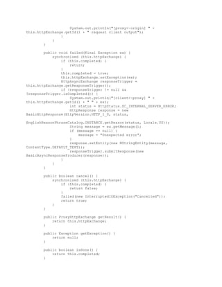 System.out.println("[proxy<-origin] " +
this.httpExchange.getId() + " request client output");
}
}
}
public void failed(final Exception ex) {
synchronized (this.httpExchange) {
if (this.completed) {
return;
}
this.completed = true;
this.httpExchange.setException(ex);
HttpAsyncExchange responseTrigger =
this.httpExchange.getResponseTrigger();
if (responseTrigger != null &&
!responseTrigger.isCompleted()) {
System.out.println("[client<-proxy] " +
this.httpExchange.getId() + " " + ex);
int status = HttpStatus.SC_INTERNAL_SERVER_ERROR;
HttpResponse response = new
BasicHttpResponse(HttpVersion.HTTP_1_0, status,
EnglishReasonPhraseCatalog.INSTANCE.getReason(status, Locale.US));
String message = ex.getMessage();
if (message == null) {
message = "Unexpected error";
}
response.setEntity(new NStringEntity(message,
ContentType.DEFAULT_TEXT));
responseTrigger.submitResponse(new
BasicAsyncResponseProducer(response));
}
}
}
public boolean cancel() {
synchronized (this.httpExchange) {
if (this.completed) {
return false;
}
failed(new InterruptedIOException("Cancelled"));
return true;
}
}
public ProxyHttpExchange getResult() {
return this.httpExchange;
}
public Exception getException() {
return null;
}
public boolean isDone() {
return this.completed;
}
 