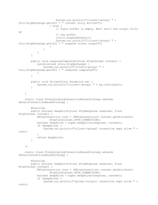 System.out.println("[client<-proxy] " +
this.httpExchange.getId() + " content fully written");
} else {
// Input buffer is empty. Wait until the origin fills
up
// the buffer
ioctrl.suspendOutput();
System.out.println("[client<-proxy] " +
this.httpExchange.getId() + " suspend client output");
}
}
}
}
public void responseCompleted(final HttpContext context) {
synchronized (this.httpExchange) {
System.out.println("[client<-proxy] " +
this.httpExchange.getId() + " response completed");
}
}
public void failed(final Exception ex) {
System.out.println("[client<-proxy] " + ex.toString());
}
}
static class ProxyIncomingConnectionReuseStrategy extends
DefaultConnectionReuseStrategy {
@Override
public boolean keepAlive(final HttpResponse response, final
HttpContext context) {
NHttpConnection conn = (NHttpConnection) context.getAttribute(
HttpCoreContext.HTTP_CONNECTION);
boolean keepAlive = super.keepAlive(response, context);
if (keepAlive) {
System.out.println("[client->proxy] connection kept alive " +
conn);
}
return keepAlive;
}
};
static class ProxyOutgoingConnectionReuseStrategy extends
DefaultConnectionReuseStrategy {
@Override
public boolean keepAlive(final HttpResponse response, final
HttpContext context) {
NHttpConnection conn = (NHttpConnection) context.getAttribute(
HttpCoreContext.HTTP_CONNECTION);
boolean keepAlive = super.keepAlive(response, context);
if (keepAlive) {
System.out.println("[proxy->origin] connection kept alive " +
conn);
 