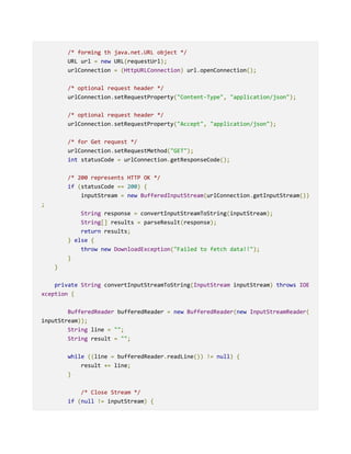 /* forming th java.net.URL object */
URL url = new URL(requestUrl);
urlConnection = (HttpURLConnection) url.openConnection();
/* optional request header */
urlConnection.setRequestProperty("Content-Type", "application/json");
/* optional request header */
urlConnection.setRequestProperty("Accept", "application/json");
/* for Get request */
urlConnection.setRequestMethod("GET");
int statusCode = urlConnection.getResponseCode();
/* 200 represents HTTP OK */
if (statusCode == 200) {
inputStream = new BufferedInputStream(urlConnection.getInputStream())
;
String response = convertInputStreamToString(inputStream);
String[] results = parseResult(response);
return results;
} else {
throw new DownloadException("Failed to fetch data!!");
}
}
private String convertInputStreamToString(InputStream inputStream) throws IOE
xception {
BufferedReader bufferedReader = new BufferedReader(new InputStreamReader(
inputStream));
String line = "";
String result = "";
while ((line = bufferedReader.readLine()) != null) {
result += line;
}
/* Close Stream */
if (null != inputStream) {
 