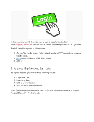 In this example, we will show you how to login a website via standard
Java HttpsURLConnection. This technique should be working in most of the login form.
Tools & Java Library used in this example
1. Google Chrome Browser – Network tab to analyze HTTP request and response
header fields.
2. jsoup library – Extracts HTML form values.
3. JDK 6.
1. Analyze Http Headers, form data.
To login a website, you need to know following values :
1. Login form URL.
2. Login form data.
3. URL for authentication.
4. Http request / response header.
Uses Google Chrome to get above data. In Chrome, right click everywhere, choose
“Inspect Element” -> “Network” tab.
 