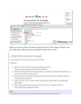 Before you code, try login via Chrome, observe how the HTTP request, response and
form data works, later you need to simulate the same steps in Java.
2. HttpsURLConnection Example
In this example, we show you how to login Gmail.
Summary :
1. Send an HTTP “GET” request to Google login form –
https://accounts.google.com/ServiceLoginAuth
2. Analyze the form data via Google Chrome’s “Network” feature. Alternatively, you
can view the HTML source code.
3. Use jSoup library to extract all visible and hidden form’s data, replace with your
username and password.
4. Send a HTTP “POST” request back to login form, along with the constructed
parameters
5. After user authenticated, send another HTTP “GET” request to Gmail
page. https://mail.google.com/mail/
Note
This example is just to show you the capability and functionality of Java
 