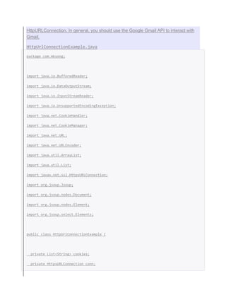 HttpURLConnection. In general, you should use the Google Gmail API to interact with
Gmail.
HttpUrlConnectionExample.java
package com.mkyong;
import java.io.BufferedReader;
import java.io.DataOutputStream;
import java.io.InputStreamReader;
import java.io.UnsupportedEncodingException;
import java.net.CookieHandler;
import java.net.CookieManager;
import java.net.URL;
import java.net.URLEncoder;
import java.util.ArrayList;
import java.util.List;
import javax.net.ssl.HttpsURLConnection;
import org.jsoup.Jsoup;
import org.jsoup.nodes.Document;
import org.jsoup.nodes.Element;
import org.jsoup.select.Elements;
public class HttpUrlConnectionExample {
private List<String> cookies;
private HttpsURLConnection conn;
 