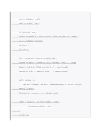 conn.setDoOutput(true);
conn.setDoInput(true);
// Send post request
DataOutputStream wr = new DataOutputStream(conn.getOutputStream());
wr.writeBytes(postParams);
wr.flush();
wr.close();
int responseCode = conn.getResponseCode();
System.out.println("nSending 'POST' request to URL : " + url);
System.out.println("Post parameters : " + postParams);
System.out.println("Response Code : " + responseCode);
BufferedReader in =
new BufferedReader(new InputStreamReader(conn.getInputStream()));
String inputLine;
StringBuffer response = new StringBuffer();
while ((inputLine = in.readLine()) != null) {
response.append(inputLine);
}
in.close();
 