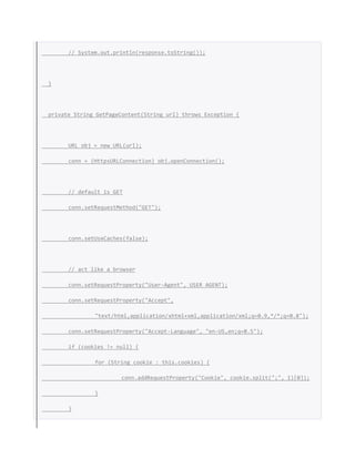 // System.out.println(response.toString());
}
private String GetPageContent(String url) throws Exception {
URL obj = new URL(url);
conn = (HttpsURLConnection) obj.openConnection();
// default is GET
conn.setRequestMethod("GET");
conn.setUseCaches(false);
// act like a browser
conn.setRequestProperty("User-Agent", USER_AGENT);
conn.setRequestProperty("Accept",
"text/html,application/xhtml+xml,application/xml;q=0.9,*/*;q=0.8");
conn.setRequestProperty("Accept-Language", "en-US,en;q=0.5");
if (cookies != null) {
for (String cookie : this.cookies) {
conn.addRequestProperty("Cookie", cookie.split(";", 1)[0]);
}
}
 