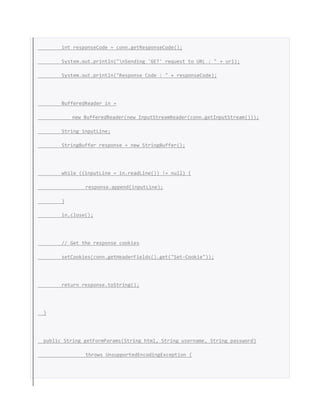 int responseCode = conn.getResponseCode();
System.out.println("nSending 'GET' request to URL : " + url);
System.out.println("Response Code : " + responseCode);
BufferedReader in =
new BufferedReader(new InputStreamReader(conn.getInputStream()));
String inputLine;
StringBuffer response = new StringBuffer();
while ((inputLine = in.readLine()) != null) {
response.append(inputLine);
}
in.close();
// Get the response cookies
setCookies(conn.getHeaderFields().get("Set-Cookie"));
return response.toString();
}
public String getFormParams(String html, String username, String password)
throws UnsupportedEncodingException {
 