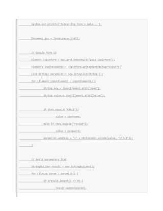 System.out.println("Extracting form's data...");
Document doc = Jsoup.parse(html);
// Google form id
Element loginform = doc.getElementById("gaia_loginform");
Elements inputElements = loginform.getElementsByTag("input");
List<String> paramList = new ArrayList<String>();
for (Element inputElement : inputElements) {
String key = inputElement.attr("name");
String value = inputElement.attr("value");
if (key.equals("Email"))
value = username;
else if (key.equals("Passwd"))
value = password;
paramList.add(key + "=" + URLEncoder.encode(value, "UTF-8"));
}
// build parameters list
StringBuilder result = new StringBuilder();
for (String param : paramList) {
if (result.length() == 0) {
result.append(param);
 