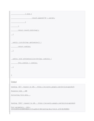 } else {
result.append("&" + param);
}
}
return result.toString();
}
public List<String> getCookies() {
return cookies;
}
public void setCookies(List<String> cookies) {
this.cookies = cookies;
}
}
Output
Sending 'GET' request to URL : https://accounts.google.com/ServiceLoginAuth
Response Code : 200
Extracting form data...
Sending 'POST' request to URL : https://accounts.google.com/ServiceLoginAuth
Post parameters : dsh=-
293322094146108856&GALX=CExqdUbvEr4&timeStmp=&secTok=&_utf8=%E2%98%83
 