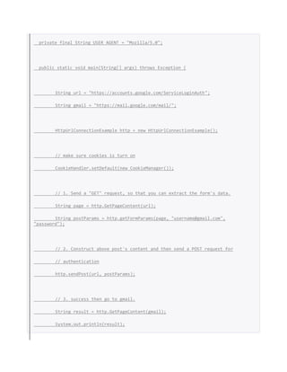 private final String USER_AGENT = "Mozilla/5.0";
public static void main(String[] args) throws Exception {
String url = "https://accounts.google.com/ServiceLoginAuth";
String gmail = "https://mail.google.com/mail/";
HttpUrlConnectionExample http = new HttpUrlConnectionExample();
// make sure cookies is turn on
CookieHandler.setDefault(new CookieManager());
// 1. Send a "GET" request, so that you can extract the form's data.
String page = http.GetPageContent(url);
String postParams = http.getFormParams(page, "username@gmail.com",
"password");
// 2. Construct above post's content and then send a POST request for
// authentication
http.sendPost(url, postParams);
// 3. success then go to gmail.
String result = http.GetPageContent(gmail);
System.out.println(result);
 