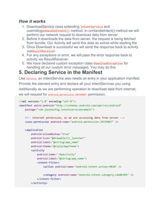 How it works
1. DownloadService class extending IntentService and
overridingonHandleIntent() method. In onHandleIntent() method we will
perform our network request to download data from server
2. Before it downloads the data from server, the request is being fetched
from bundle. Our Activity will send this data as extras while starting the
3. Once Download is successful we will send the response back to activity
viaResultReceiver
4. For any exceptions or error, we will pass the error response back to
activity via ResultReceiver.
5. We have declared custom exception class DownloadException for
handling all our custom error messages. You may do this
5. Declaring Service in the Manifest
Like Service, an IntentService also needs an entry in your application manifest.
Provide the element entry and declare all your IntentServices you using.
Additionally as we are performing operation to download data from internet,
we will request for android.permission.INTERNET permission.
<?xml version="1.0" encoding="utf-8"?>
<manifest xmlns:android="http://schemas.android.com/apk/res/android"
package="com.javatechig.intentserviceexample">
<!-- Internet permission, as we are accessing data from server -->
<uses-permission android:name="android.permission.INTERNET" />
<application
android:allowBackup="true"
android:icon="@drawable/ic_launcher"
android:label="@string/app_name"
android:theme="@style/AppTheme">
<activity
android:name=".MyActivity"
android:label="@string/app_name">
<intent-filter>
<action android:name="android.intent.action.MAIN" />
<category android:name="android.intent.category.LAUNCHER" />
</intent-filter>
</activity>
 