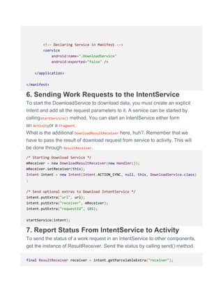 <!-- Declaring Service in Manifest -->
<service
android:name=".DownloadService"
android:exported="false" />
</application>
</manifest>
6. Sending Work Requests to the IntentService
To start the DownloadService to download data, you must create an explicit
Intent and add all the request parameters to it. A service can be started by
callingstartService() method. You can start an IntentService either form
an Activityor a Fragment.
What is the additional DownloadResultReceiver here, huh?. Remember that we
have to pass the result of download request from service to activity. This will
be done through ResultReceiver.
/* Starting Download Service */
mReceiver = new DownloadResultReceiver(new Handler());
mReceiver.setReceiver(this);
Intent intent = new Intent(Intent.ACTION_SYNC, null, this, DownloadService.class)
;
/* Send optional extras to Download IntentService */
intent.putExtra("url", url);
intent.putExtra("receiver", mReceiver);
intent.putExtra("requestId", 101);
startService(intent);
7. Report Status From IntentService to Activity
To send the status of a work request in an IntentService to other components,
get the instance of ResultReceiver. Send the status by calling send() method.
final ResultReceiver receiver = intent.getParcelableExtra("receiver");
 