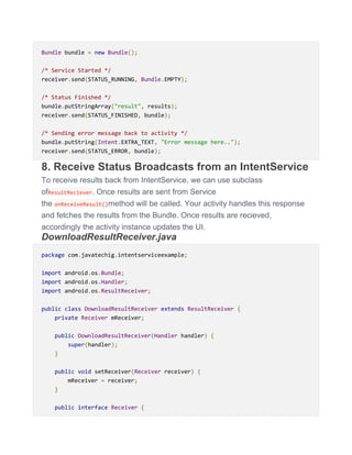 Bundle bundle = new Bundle();
/* Service Started */
receiver.send(STATUS_RUNNING, Bundle.EMPTY);
/* Status Finished */
bundle.putStringArray("result", results);
receiver.send(STATUS_FINISHED, bundle);
/* Sending error message back to activity */
bundle.putString(Intent.EXTRA_TEXT, "Error message here..");
receiver.send(STATUS_ERROR, bundle);
8. Receive Status Broadcasts from an IntentService
To receive results back from IntentService, we can use subclass
ofResultReciever. Once results are sent from Service
the onReceiveResult()method will be called. Your activity handles this response
and fetches the results from the Bundle. Once results are recieved,
accordingly the activity instance updates the UI.
DownloadResultReceiver.java
package com.javatechig.intentserviceexample;
import android.os.Bundle;
import android.os.Handler;
import android.os.ResultReceiver;
public class DownloadResultReceiver extends ResultReceiver {
private Receiver mReceiver;
public DownloadResultReceiver(Handler handler) {
super(handler);
}
public void setReceiver(Receiver receiver) {
mReceiver = receiver;
}
public interface Receiver {
 