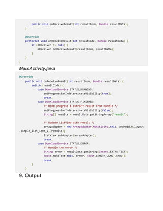 public void onReceiveResult(int resultCode, Bundle resultData);
}
@Override
protected void onReceiveResult(int resultCode, Bundle resultData) {
if (mReceiver != null) {
mReceiver.onReceiveResult(resultCode, resultData);
}
}
}
MainActivity.java
@Override
public void onReceiveResult(int resultCode, Bundle resultData) {
switch (resultCode) {
case DownloadService.STATUS_RUNNING:
setProgressBarIndeterminateVisibility(true);
break;
case DownloadService.STATUS_FINISHED:
/* Hide progress & extract result from bundle */
setProgressBarIndeterminateVisibility(false);
String[] results = resultData.getStringArray("result");
/* Update ListView with result */
arrayAdapter = new ArrayAdapter(MyActivity.this, android.R.layout
.simple_list_item_2, results);
listView.setAdapter(arrayAdapter);
break;
case DownloadService.STATUS_ERROR:
/* Handle the error */
String error = resultData.getString(Intent.EXTRA_TEXT);
Toast.makeText(this, error, Toast.LENGTH_LONG).show();
break;
}
}
9. Output
 
