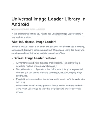 Universal Image Loader Library In
Android
By NILANCHALA MAY 14, 2014 ANDROID 24 COMMENTS
In this example we’ll show you how to use Universal Image Loader library in
your android project.
What is Universal Image Loader?
Universal Image Loader is an smart and powerful library that helps in loading,
caching and displaying images on Android. This means, using this library you
can download remote images and display on ImageView.
Universal Image Loader Features
 Asynchronous and multi-threaded image loading. This allows you to
download multiple images Asynchronously.
 Supports various configurations that helps to tune for your requirement.
With this you can control memory, cache type, decoder, display image
options, etc.
 Possibility of image caching in memory and/or on device’s file system (or
SD card)
 Possibility to ―listen‖ loading process. Allows various callback methods
using which you will get to know the progress/state of your download
request.
 