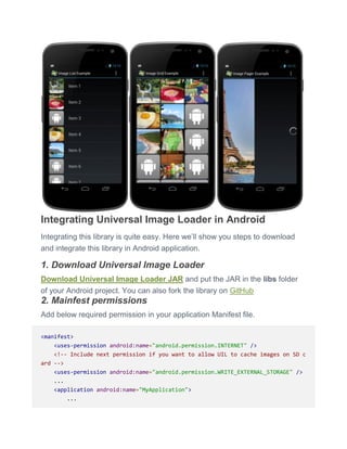 Integrating Universal Image Loader in Android
Integrating this library is quite easy. Here we’ll show you steps to download
and integrate this library in Android application.
1. Download Universal Image Loader
Download Universal Image Loader JAR and put the JAR in the libs folder
of your Android project. You can also fork the library on GitHub
2. Mainfest permissions
Add below required permission in your application Manifest file.
<manifest>
<uses-permission android:name="android.permission.INTERNET" />
<!-- Include next permission if you want to allow UIL to cache images on SD c
ard -->
<uses-permission android:name="android.permission.WRITE_EXTERNAL_STORAGE" />
...
<application android:name="MyApplication">
...
 