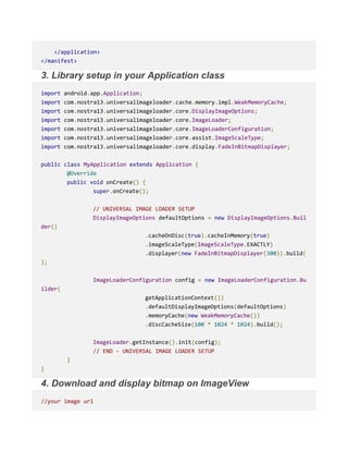 </application>
</manifest>
3. Library setup in your Application class
import android.app.Application;
import com.nostra13.universalimageloader.cache.memory.impl.WeakMemoryCache;
import com.nostra13.universalimageloader.core.DisplayImageOptions;
import com.nostra13.universalimageloader.core.ImageLoader;
import com.nostra13.universalimageloader.core.ImageLoaderConfiguration;
import com.nostra13.universalimageloader.core.assist.ImageScaleType;
import com.nostra13.universalimageloader.core.display.FadeInBitmapDisplayer;
public class MyApplication extends Application {
@Override
public void onCreate() {
super.onCreate();
// UNIVERSAL IMAGE LOADER SETUP
DisplayImageOptions defaultOptions = new DisplayImageOptions.Buil
der()
.cacheOnDisc(true).cacheInMemory(true)
.imageScaleType(ImageScaleType.EXACTLY)
.displayer(new FadeInBitmapDisplayer(300)).build(
);
ImageLoaderConfiguration config = new ImageLoaderConfiguration.Bu
ilder(
getApplicationContext())
.defaultDisplayImageOptions(defaultOptions)
.memoryCache(new WeakMemoryCache())
.discCacheSize(100 * 1024 * 1024).build();
ImageLoader.getInstance().init(config);
// END - UNIVERSAL IMAGE LOADER SETUP
}
}
4. Download and display bitmap on ImageView
//your image url
 