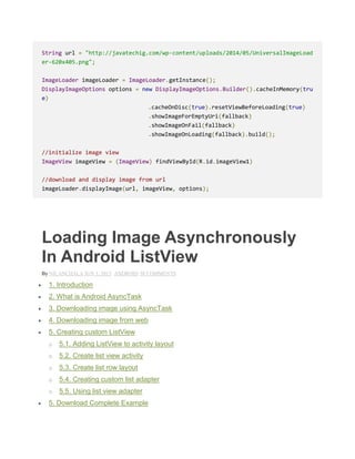 String url = "http://javatechig.com/wp-content/uploads/2014/05/UniversalImageLoad
er-620x405.png";
ImageLoader imageLoader = ImageLoader.getInstance();
DisplayImageOptions options = new DisplayImageOptions.Builder().cacheInMemory(tru
e)
.cacheOnDisc(true).resetViewBeforeLoading(true)
.showImageForEmptyUri(fallback)
.showImageOnFail(fallback)
.showImageOnLoading(fallback).build();
//initialize image view
ImageView imageView = (ImageView) findViewById(R.id.imageView1)
//download and display image from url
imageLoader.displayImage(url, imageView, options);
Loading Image Asynchronously
In Android ListView
By NILANCHALA JUN 1, 2013 ANDROID 50 COMMENTS
 1. Introduction
 2. What is Android AsyncTask
 3. Downloading image using AsyncTask
 4. Downloading image from web
 5. Creating custom ListView
o 5.1. Adding ListView to activity layout
o 5.2. Create list view activity
o 5.3. Create list row layout
o 5.4. Creating custom list adapter
o 5.5. Using list view adapter
 5. Download Complete Example
 