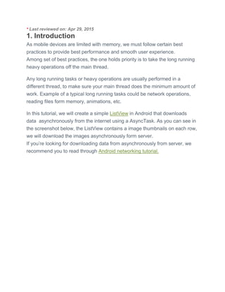 * Last reviewed on: Apr 29, 2015
1. Introduction
As mobile devices are limited with memory, we must follow certain best
practices to provide best performance and smooth user experience.
Among set of best practices, the one holds priority is to take the long running
heavy operations off the main thread.
Any long running tasks or heavy operations are usually performed in a
different thread, to make sure your main thread does the minimum amount of
work. Example of a typical long running tasks could be network operations,
reading files form memory, animations, etc.
In this tutorial, we will create a simple ListView in Android that downloads
data asynchronously from the internet using a AsyncTask. As you can see in
the screenshot below, the ListView contains a image thumbnails on each row,
we will download the images asynchronously form server.
If you’re looking for downloading data from asynchronously from server, we
recommend you to read through Android networking tutorial.
 