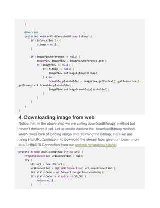 }
@Override
protected void onPostExecute(Bitmap bitmap) {
if (isCancelled()) {
bitmap = null;
}
if (imageViewReference != null) {
ImageView imageView = imageViewReference.get();
if (imageView != null) {
if (bitmap != null) {
imageView.setImageBitmap(bitmap);
} else {
Drawable placeholder = imageView.getContext().getResources().
getDrawable(R.drawable.placeholder);
imageView.setImageDrawable(placeholder);
}
}
}
}
}
4. Downloading image from web
Notice that, in the above step we are calling downloadBitmap() method but
haven’t declared it yet. Let us create declare the downloadBitmap method
which takes care of loading image and returning the bitmap. Here we are
using HttpURLConnection to download the stream from given url. Learn more
about HttpURLConnection from our android networking tutorial.
private Bitmap downloadBitmap(String url) {
HttpURLConnection urlConnection = null;
try {
URL uri = new URL(url);
urlConnection = (HttpURLConnection) uri.openConnection();
int statusCode = urlConnection.getResponseCode();
if (statusCode != HttpStatus.SC_OK) {
return null;
}
 