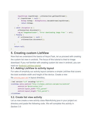 InputStream inputStream = urlConnection.getInputStream();
if (inputStream != null) {
Bitmap bitmap = BitmapFactory.decodeStream(inputStream);
return bitmap;
}
} catch (Exception e) {
urlConnection.disconnect();
Log.w("ImageDownloader", "Error downloading image from " + url);
} finally {
if (urlConnection != null) {
urlConnection.disconnect();
}
}
return null;
}
5. Creating custom ListView
Now that we understand the basics of AsyncTask, let us proceed with creating
the custom list view in android. The focus of this tutorial is tried to image
download. If you not familiar with creating custom list view in android, you can
read our Android ListView tutorial.
5.1. Adding ListView to activity layout
For sake of simplicity our activity layout contains a simple ListView that covers
the total available width and height of the device. Create a new
file activity_main.xml in layout directory.
<?xml version="1.0" encoding="utf-8"?>
<ListView xmlns:android="http://schemas.android.com/apk/res/android"
android:id="@+id/custom_list"
android:layout_width="fill_parent"
android:layout_height="fill_parent">
</ListView>
5.2. Create list view activity
Let us now create a new activity class MainActivity.java in your project src
directory and paste the following code. We will complete this activity in
Section 3.5
 