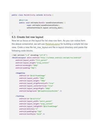 public class MainActivity extends Activity {
@Override
public void onCreate(Bundle savedInstanceState) {
super.onCreate(savedInstanceState);
setContentView(R.layout.activity_main);
}
}
5.3. Create list row layout
Now let us focus on the layout for list view row item. As you can notice form
the above screenshot, we will use RelativeLayout for building a simple list row
view. Crete a new file list_row_layout.xml file in layout directory and paste the
following code blocks.
<?xml version="1.0" encoding="utf-8"?>
<RelativeLayout xmlns:android="http://schemas.android.com/apk/res/android"
android:layout_width="fill_parent"
android:layout_height="wrap_content"
android:minHeight="50dp"
android:padding="8dp">
<ImageView
android:id="@+id/thumbImage"
android:layout_width="70dp"
android:layout_height="70dp"
android:layout_alignParentLeft="true"
android:layout_centerVertical="true"
android:layout_marginRight="10dp"
android:background="@drawable/placeholder" />
<TextView
android:id="@+id/title"
android:layout_width="match_parent"
android:layout_height="wrap_content"
android:layout_toRightOf="@id/thumbImage"
android:minLines="2"
android:paddingTop="5dp"
android:textStyle="bold" />
 